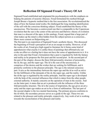 Reflection Of Sigmund Freud s Theory Of Art
Sigmund Freud established and originated the psychoanalysis with the emphasis on
helping the patients of neurotic illnesses. Freud formulated his method through
Joseph Breuer s hypnotic method that is the free association. He revolutionalized the
ideas of how the human mind works; He challenged the long standing identification
of the self with the conscious thinking subject. Freud established the theory of the
unconscious. This becomes a controversial one that is comparable to the Copernican
revolution that the sun is the center of the universe and Darwin s theory of evolution
that man is a descent of the apes; in this analogy, Freud, argued that a large part of
what makes up the mind is often hidden from the subject person as a conscious...
Show more content on Helpwriting.net ...
The first part is an exposition of Sigmund Freud s aesthetic theory. This discussed
the beginning of Freud s perception of art as an escape to reality. However, of all
the works of art, Freud give high regard to literature for it forms some kind of
apprehension what exactly it is unlike those of paintings that affirmatively can
evoke an effect or a feeling but it does not have the sense of apprehension in it. It is
also in this part that Freud s formulation that a poet is regulated by both the fantasy
and reality as he proposes the first poet and the second poet . In the second part of
the part of the chapter, discuss the three fold personality structure of personality,
the id, the ego, and the super ego. The id is the seat of the unconscious, it
comprises of the desires and the wishes that are seeking for fulfillment, and it
primarily conforms to the pleasure principle. The ego is the rational conscious
part. It acts as the intermediary between the super ego and the id as well as strive
for the fulfillment of the demands of the id, the super ego, and the reality. Unlike
the id the ego is regulated by the reality principle. And the super ego is developed
with the help of the external influences that which is taken from the other people
external authority. It mainly concerns on the operation of man in the society. And
on the latter part, it states that an art is produced with the influence of the three
fold personality structure. The id is the source of inspiration, the ego gives an art a
unity and the super ego makes an art to be a form of sublimation. The last part of
the second chapter is the two mental functioning. The primary process conforms to
the id while, the secondary process serves as a guide to the ego. These two are
related to the pleasure and reality principle, respectively. Any work of art is working
towards the reconciliation of the pleasure and reality
 