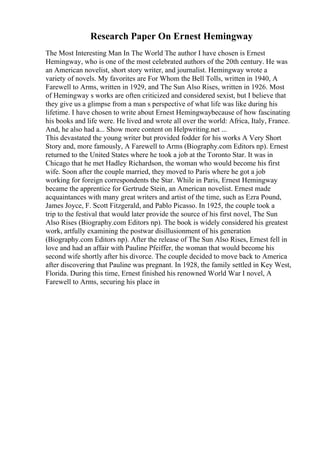 Research Paper On Ernest Hemingway
The Most Interesting Man In The World The author I have chosen is Ernest
Hemingway, who is one of the most celebrated authors of the 20th century. He was
an American novelist, short story writer, and journalist. Hemingway wrote a
variety of novels. My favorites are For Whom the Bell Tolls, written in 1940, A
Farewell to Arms, written in 1929, and The Sun Also Rises, written in 1926. Most
of Hemingway s works are often criticized and considered sexist, but I believe that
they give us a glimpse from a man s perspective of what life was like during his
lifetime. I have chosen to write about Ernest Hemingwaybecause of how fascinating
his books and life were. He lived and wrote all over the world: Africa, Italy, France.
And, he also had a... Show more content on Helpwriting.net ...
This devastated the young writer but provided fodder for his works A Very Short
Story and, more famously, A Farewell to Arms (Biography.com Editors np). Ernest
returned to the United States where he took a job at the Toronto Star. It was in
Chicago that he met Hadley Richardson, the woman who would become his first
wife. Soon after the couple married, they moved to Paris where he got a job
working for foreign correspondents the Star. While in Paris, Ernest Hemingway
became the apprentice for Gertrude Stein, an American novelist. Ernest made
acquaintances with many great writers and artist of the time, such as Ezra Pound,
James Joyce, F. Scott Fitzgerald, and Pablo Picasso. In 1925, the couple took a
trip to the festival that would later provide the source of his first novel, The Sun
Also Rises (Biography.com Editors np). The book is widely considered his greatest
work, artfully examining the postwar disillusionment of his generation
(Biography.com Editors np). After the release of The Sun Also Rises, Ernest fell in
love and had an affair with Pauline Pfeiffer, the woman that would become his
second wife shortly after his divorce. The couple decided to move back to America
after discovering that Pauline was pregnant. In 1928, the family settled in Key West,
Florida. During this time, Ernest finished his renowned World War I novel, A
Farewell to Arms, securing his place in
 