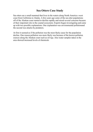 Sea Otters Case Study
Sea otters are a small mammal that lives in the waters along North America s west
coast from California to Alaska. A few years ago some of the sea otter populations
off of the Alaskan coast started to decline rapidly and raised several concerns because
of their important role in the coastal ecosystem. Experts began investigating and came
up with two possible explanations. One explanation was environmental pollutionand
the second was attacks by predators.
At first it seemed as if the pollution was the most likely cause for the population
decline. One reason pollution was more likely was because of the known pollution
sources along the Alaskan coast such as oil rigs. Also water samples taken in the
area showed increased levels of chemicals
 