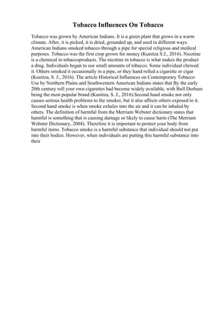 Tobacco Influences On Tobacco
Tobacco was grown by American Indians. It is a green plant that grows in a warm
climate. After, it is picked, it is dried, grounded up, and used in different ways.
American Indians smoked tobacco through a pipe for special religious and medical
purposes. Tobacco was the first crop grown for money (Kunitza S.J., 2016). Nicotine
is a chemical in tobaccoproducts. The nicotine in tobacco is what makes the product
a drug. Individuals began to use small amounts of tobacco. Some individual chewed
it. Others smoked it occasionally in a pipe, or they hand rolled a cigarette or cigar
(Kunitza, S. J., 2016). The article Historical Influences on Contemporary Tobacco
Use by Northern Plains and Southwestern American Indians states that By the early
20th century roll your own cigarettes had become widely available, with Bull Durham
being the most popular brand (Kunitza, S. J., 2016).Second hand smoke not only
causes serious health problems to the smoker, but it also affects others exposed to it.
Second hand smoke is when smoke exhales into the air and it can be inhaled by
others. The definition of harmful from the Merriam Webster dictionary states that
harmful is something that is causing damage or likely to cause harm (The Merriam
Webster Dictionary, 2004). Therefore it is important to protect your body from
harmful items. Tobacco smoke is a harmful substance that individual should not put
into their bodies. However, when individuals are putting this harmful substance into
their
 