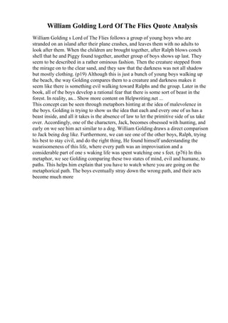 William Golding Lord Of The Flies Quote Analysis
William Golding s Lord of The Flies follows a group of young boys who are
stranded on an island after their plane crashes, and leaves them with no adults to
look after them. When the children are brought together, after Ralph blows conch
shell that he and Piggy found together, another group of boys shows up last. They
seem to be described in a rather ominous fashion. Then the creature stepped from
the mirage on to the clear sand, and they saw that the darkness was not all shadow
but mostly clothing. (p19) Although this is just a bunch of young boys walking up
the beach, the way Golding compares them to a creature and darkness makes it
seem like there is something evil walking toward Ralphs and the group. Later in the
book, all of the boys develop a rational fear that there is some sort of beast in the
forest. In reality, as... Show more content on Helpwriting.net ...
This concept can be seen through metaphors hinting at the idea of malevolence in
the boys. Golding is trying to show us the idea that each and every one of us has a
beast inside, and all it takes is the absence of law to let the primitive side of us take
over. Accordingly, one of the characters, Jack, becomes obsessed with hunting, and
early on we see him act similar to a dog. William Golding draws a direct comparison
to Jack being dog like. Furthermore, we can see one of the other boys, Ralph, trying
his best to stay civil, and do the right thing, He found himself understanding the
wearisomeness of this life, where every path was an improvisation and a
considerable part of one s waking life was spent watching one s feet. (p76) In this
metaphor, we see Golding comparing these two states of mind, evil and humane, to
paths. This helps him explain that you have to watch where you are going on the
metaphorical path. The boys eventually stray down the wrong path, and their acts
become much more
 