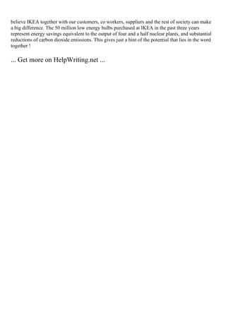 believe IKEA together with our customers, co workers, suppliers and the rest of society can make
a big difference. The 50 million low energy bulbs purchased at IKEA in the past three years
represent energy savings equivalent to the output of four and a half nuclear plants, and substantial
reductions of carbon dioxide emissions. This gives just a hint of the potential that lies in the word
together !
... Get more on HelpWriting.net ...
 