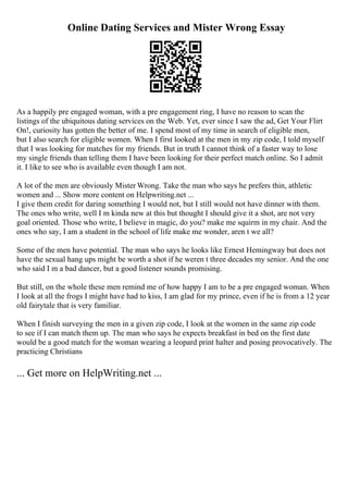 Online Dating Services and Mister Wrong Essay
As a happily pre engaged woman, with a pre engagement ring, I have no reason to scan the
listings of the ubiquitous dating services on the Web. Yet, ever since I saw the ad, Get Your Flirt
On!, curiosity has gotten the better of me. I spend most of my time in search of eligible men,
but I also search for eligible women. When I first looked at the men in my zip code, I told myself
that I was looking for matches for my friends. But in truth I cannot think of a faster way to lose
my single friends than telling them I have been looking for their perfect match online. So I admit
it. I like to see who is available even though I am not.
A lot of the men are obviously Mister Wrong. Take the man who says he prefers thin, athletic
women and ... Show more content on Helpwriting.net ...
I give them credit for daring something I would not, but I still would not have dinner with them.
The ones who write, well I m kinda new at this but thought I should give it a shot, are not very
goal oriented. Those who write, I believe in magic, do you? make me squirm in my chair. And the
ones who say, I am a student in the school of life make me wonder, aren t we all?
Some of the men have potential. The man who says he looks like Ernest Hemingway but does not
have the sexual hang ups might be worth a shot if he weren t three decades my senior. And the one
who said I m a bad dancer, but a good listener sounds promising.
But still, on the whole these men remind me of how happy I am to be a pre engaged woman. When
I look at all the frogs I might have had to kiss, I am glad for my prince, even if he is from a 12 year
old fairytale that is very familiar.
When I finish surveying the men in a given zip code, I look at the women in the same zip code
to see if I can match them up. The man who says he expects breakfast in bed on the first date
would be a good match for the woman wearing a leopard print halter and posing provocatively. The
practicing Christians
... Get more on HelpWriting.net ...
 