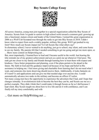 Boy Scouts College Essay
All across America, young men join together in a special organization called the Boy Scouts of
America. Scouts from 1st grade to seniors in high school work toward a common goal: growing up
into a functional, mature citizen and leader of the United States. I joined this great organization in
2006 as a Wolf Cub Scoutand rose through the ranks to get into Boy Scouts in 2010. I didn t
know what to expect from such a widely popular, military like group. Will I get pushed to my
limit? How much can Scouts impact me? Is Cub Scouts like what others say?
In elementary school, I never wanted to do anything, just go to school, stay silent, and come home
to see my family. My parents felt that I needed something to get me going and get me more open, so
... Show more content on Helpwriting.net ...
But, most importantly, I learned how to lead and I became useful to the world. Just hearing the
title reminds me of my greatest achievement and acts as a pick me up whenever I feel poor. The
rank got me closer to my family and friends through learning how to treat them with respect and
kindness. I have better preparation and planning, even if the plans pertain to far ahead in the
future. My faith in God and His guidance improved because of my hope and belief in His
assistance in helping me. I feel more giving and charitable from learning that I do not need what I
want, and someone else more deserving should receive them. Additionally, it looks fantastic on
rГ©sumГ©s and applications and can give me that needed edge over anyone else. I could
automatically advance two ranks in the military and become an officer if I enlist.
Not many young men have the opportunity to experience the adventure that I had, and I hope that
changes someday. It revolutionizes kids to become the best they can be, and Scouts use me as a
perfect example. They didn t think that I could make it through Scouts as far as I did because I
kept silent. Boy Scouts taught me about how to live life and do it with confidence, and I can
finally tell my story comfortably and with
... Get more on HelpWriting.net ...
 