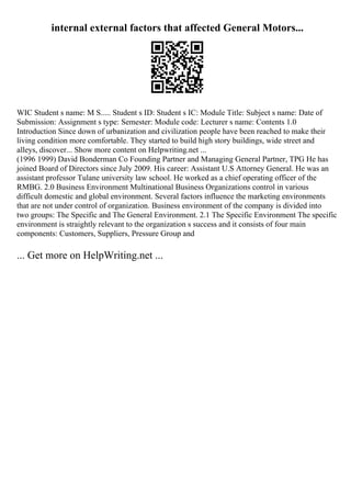 internal external factors that affected General Motors...
WIC Student s name: M S..... Student s ID: Student s IC: Module Title: Subject s name: Date of
Submission: Assignment s type: Semester: Module code: Lecturer s name: Contents 1.0
Introduction Since down of urbanization and civilization people have been reached to make their
living condition more comfortable. They started to build high story buildings, wide street and
alleys, discover... Show more content on Helpwriting.net ...
(1996 1999) David Bonderman Co Founding Partner and Managing General Partner, TPG He has
joined Board of Directors since July 2009. His career: Assistant U.S Attorney General. He was an
assistant professor Tulane university law school. He worked as a chief operating officer of the
RMBG. 2.0 Business Environment Multinational Business Organizations control in various
difficult domestic and global environment. Several factors influence the marketing environments
that are not under control of organization. Business environment of the company is divided into
two groups: The Specific and The General Environment. 2.1 The Specific Environment The specific
environment is straightly relevant to the organization s success and it consists of four main
components: Customers, Suppliers, Pressure Group and
... Get more on HelpWriting.net ...
 