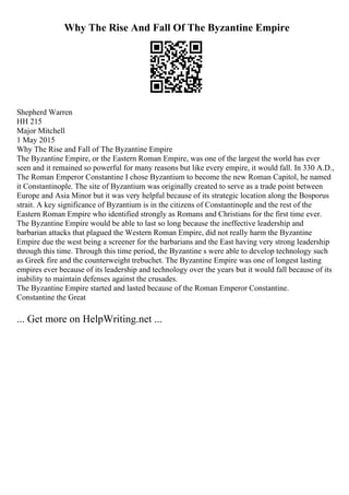 Why The Rise And Fall Of The Byzantine Empire
Shepherd Warren
HH 215
Major Mitchell
1 May 2015
Why The Rise and Fall of The Byzantine Empire
The Byzantine Empire, or the Eastern Roman Empire, was one of the largest the world has ever
seen and it remained so powerful for many reasons but like every empire, it would fall. In 330 A.D.,
The Roman Emperor Constantine I chose Byzantium to become the new Roman Capitol, he named
it Constantinople. The site of Byzantium was originally created to serve as a trade point between
Europe and Asia Minor but it was very helpful because of its strategic location along the Bosporus
strait. A key significance of Byzantium is in the citizens of Constantinople and the rest of the
Eastern Roman Empire who identified strongly as Romans and Christians for the first time ever.
The Byzantine Empire would be able to last so long because the ineffective leadership and
barbarian attacks that plagued the Western Roman Empire, did not really harm the Byzantine
Empire due the west being a screener for the barbarians and the East having very strong leadership
through this time. Through this time period, the Byzantine s were able to develop technology such
as Greek fire and the counterweight trebuchet. The Byzantine Empire was one of longest lasting
empires ever because of its leadership and technology over the years but it would fall because of its
inability to maintain defenses against the crusades.
The Byzantine Empire started and lasted because of the Roman Emperor Constantine.
Constantine the Great
... Get more on HelpWriting.net ...
 