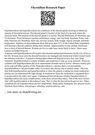Thyroidism Research Paper
Hypothyroidism and hyperthyroidism are conditions of the thyroid gland secreting an abnormal
amount of thyroid hormones. The thyroid gland is located on the front of your neck where the
clavicles meet. The purpose of the thyroid gland is to secrete Thyroid Hormones; T3 Hormone and
T4 Hormone. These hormones regulate metabolism, energy, and vital body functions. Some vital
body functions are: breathing, heart rate, nervous system, body weight, muscle strength, and body
temperature. Statistics on thyroiddisease show that more than 12% of the United States population
will develop a thyroid condition during their lifetime. Approximately twenty million Americans
have a form of thyroid disease. Women are five to eight times more likely to have... Show more
content on Helpwriting.net ...
A patient with hypothyroidism will need to take thyroid replacement hormones for the rest of his or
her life. In most cases once the thyroid hormones are managed and maintained within normal levels
the outcome is positive. A patient with hyperthyroidismwill depend on how they react from
treatment. Hyperthyroidism is usually treatable and sometimes it may go away naturally. However,
a patient with hyperthyroidism due to an autoimmune disorder such as Grave s Disease usually gets
worse and will affect quality of life. Hyperthyroidism is a disease that is not preventable.
Hypothyroidism is not preventable either if you have this disease due to natural causes. The only
time both hypothyroidism and hyperthyroidism is when the patient is taking too much medication
and has not yet determined the right dosage of medication. Once the medication is regulated there
is no prevention for either once again. Undiagnosed thyroid disease whether hypothyroidism or
hyperthyroidism can cause complications; some more serious than others. One of the most serious
risks with hypothyroidism is Myxedema Coma. This is when the thyroid levels get too low. Other
complications for hypothyroidism are low temperature, bradycardia, bradypnea, low glucose levels,
infection, heart failure, miscarriages, infertility, preterm delivery, and
... Get more on HelpWriting.net ...
 