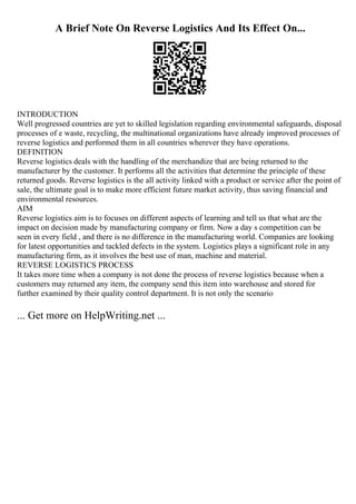 A Brief Note On Reverse Logistics And Its Effect On...
INTRODUCTION
Well progressed countries are yet to skilled legislation regarding environmental safeguards, disposal
processes of e waste, recycling, the multinational organizations have already improved processes of
reverse logistics and performed them in all countries wherever they have operations.
DEFINITION
Reverse logistics deals with the handling of the merchandize that are being returned to the
manufacturer by the customer. It performs all the activities that determine the principle of these
returned goods. Reverse logistics is the all activity linked with a product or service after the point of
sale, the ultimate goal is to make more efficient future market activity, thus saving financial and
environmental resources.
AIM
Reverse logistics aim is to focuses on different aspects of learning and tell us that what are the
impact on decision made by manufacturing company or firm. Now a day s competition can be
seen in every field , and there is no difference in the manufacturing world. Companies are looking
for latest opportunities and tackled defects in the system. Logistics plays a significant role in any
manufacturing firm, as it involves the best use of man, machine and material.
REVERSE LOGISTICS PROCESS
It takes more time when a company is not done the process of reverse logistics because when a
customers may returned any item, the company send this item into warehouse and stored for
further examined by their quality control department. It is not only the scenario
... Get more on HelpWriting.net ...
 