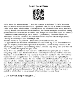 Daniel Boone Essay
Daniel Boone was born on October 22, 1734 and later died on September 26, 1820. He was an
American pioneer and hunter whose frontier explorations made him one of the first heroes of the
United States. Boone is most famous for his exploration and settlement of what is now the state of
Kentucky. Despite resistance from American Indians, for whom Kentuckywas a traditional hunting
ground, in 1775 Boone blazed the Wilderness Road through the Cumberland Gapand into Kentucky.
There he founded Boonesborough, one of the first English speaking settlements beyond the
Appalachian Mountains. Before the end of the 18th century, more than 200,000 people entered
Kentucky by following the route marked by Boone.
It was the first day of May in 1769. ... Show more content on Helpwriting.net ...
The guys did whatever the Indians asked them to until the seventh day. It was in the middle of the
night and everybody was asleep except Daniel. He woke John Stewart and they snuck out of the
Indians sight very quickly in hopes of finding their old campsite. They finally came upon there old
camp and found that everybody was gone home.
Daniel Boone and John Stewart were alone now; well that s what they thought. Just as the two
were getting ready to leave the old camp, Daniel s brother Squire Boone and his friend came upon
the campsite in search of Daniel. They were really shock to have found each other but were happy
because they were all together now. Soon after they all met, John Stewart was captured by the
Indians and later killed and the man that came with his brother had returned home by himself. They
were now left alone out in the dangerous forests surrounded by savages all alone. They tried to
make the best out of them being alone as they could. They actually had some enjoyable times out
there together. They continued to hunt and prepared a new cottage to stay in. They remained there
unharmed until the winter, and on the first day of May, 1770, Daniel s brother returned home to the
settlement to get horses and ammunition. This left Daniel all alone, without anything to eat or
anybody to help him hunt or protect himself. While his brother was gone, Daniel
... Get more on HelpWriting.net ...
 