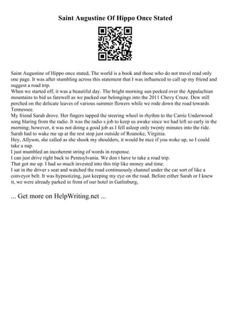 Saint Augustine Of Hippo Once Stated
Saint Augustine of Hippo once stated, The world is a book and those who do not travel read only
one page. It was after stumbling across this statement that I was influenced to call up my friend and
suggest a road trip.
When we started off, it was a beautiful day. The bright morning sun peeked over the Appalachian
mountains to bid us farewell as we packed our belongings into the 2011 Chevy Cruze. Dew still
perched on the delicate leaves of various summer flowers while we rode down the road towards
Tennessee.
My friend Sarah drove. Her fingers tapped the steering wheel in rhythm to the Carrie Underwood
song blaring from the radio. It was the radio s job to keep us awake since we had left so early in the
morning; however, it was not doing a good job as I fell asleep only twenty minutes into the ride.
Sarah had to wake me up at the rest stop just outside of Roanoke, Virginia.
Hey, Allyson, she called as she shook my shoulders, it would be nice if you woke up, so I could
take a nap.
I just mumbled an incoherent string of words in response.
I can just drive right back to Pennsylvania. We don t have to take a road trip.
That got me up. I had so much invested into this trip like money and time.
I sat in the driver s seat and watched the road continuously channel under the car sort of like a
conveyor belt. It was hypnotizing, just keeping my eye on the road. Before either Sarah or I knew
it, we were already parked in front of our hotel in Gatlinburg,
... Get more on HelpWriting.net ...
 