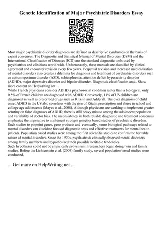 Genetic Identification of Major Psychiatric Disorders Essay
Most major psychiatric disorder diagnoses are defined as descriptive syndromes on the basis of
expert consensus. The Diagnostic and Statistical Manual of Mental Disorders (DSM) and the
International Classification of Diseases (ICD) are the standard diagnostic tools used by
psychiatrists and clinicians world wide. Unfortunately, these manuals are classified by clinical
agreement and encounter revision every few years. Perpetual revision and increased medicalization
of mental disorders also creates a dilemma for diagnosis and treatment of psychiatric disorders such
as autism spectrum disorder (ASD), schizophrenia, attention deficit hyperactivity disorder
(ADHD), major depressive disorder and bipolar disorder. Diagnostic classification and... Show
more content on Helpwriting.net ...
While French physicians consider ADHD a psychosocial condition rather than a biological, only
0.5% of French children are diagnosed with ADHD. Conversely, 11% of US children are
diagnosed as well as prescribed drugs such as Ritalin and Adderall. The over diagnosis of child
onset ADHD in the US also correlates with the rise of Ritalin prescription and abuse in school and
college age adolescents (Mayes et al., 2008). Although physicians are working to implement greater
scrutiny on false diagnoses of ADHD, there is still heavy misuse among the adolescent population
and variability of doctor bias. The inconsistency in both reliable diagnostic and treatment consensus
emphasize the imperative to implement stronger genetics based studies of psychiatric disorders.
Such studies to pinpoint genes, gene products and eventually, neuro biological pathways related to
mental disorders can elucidate focused diagnostic tests and effective treatments for mental health
patients. Population based studies were among the first scientific studies to confirm the heritable
nature of mental disorders. Since the 1970s, psychiatrists clinically observed mental disorders
among family members and hypothesized their possible heritable tendencies.
Such hypotheses could not be empirically proven until researchers began doing twin and family
studies. Before the Lichtenstein et al. (2009) family study, several population based studies were
conducted,
... Get more on HelpWriting.net ...
 