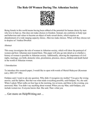 The Role Of Women During The Athenian Society
Being female in this world means having been robbed of the potential for human choice by men
who love to hate us. One does not make choices in freedom. Instead, one conforms in body type
and behaviour and values to become an object of male sexual desire, which requires an
abandonment of a wide ranging capacity choice...Men too make choices. When will they choose not
to despise us? Andrea Dworkin
Abstract
This essay investigates the role of women in Athenian society, which will show the portrayal of
women and how Athenian men treated them. This paper will also go into detail as to whether a
history of women is possible in Athenian society. Additionally, showing the importance of civil
rights, marriage, sex birth, domestic roles, prostitution, priestess, slaves, children and death burial
in the world of Athenian women.
1.Introduction
To introduce this research paper, I would like to open with words of Muriel Rukeyser (Kossman
(ed.), 2001:197 198):
Oedipus said, I want to ask one question. Why didn t I recognize my mother? You gave the wrong
answer, said the Sphinx. But that was what made everything possible, said Oedipus. No, she said.
When I asked, What walks on four legs in the morning, two at noon, and three in the evening, you
answered, Man. You didn t say anything about woman. When you say Man, said Oedipus, you
include women too. Everyone knows that. She said, That s what you
... Get more on HelpWriting.net ...
 