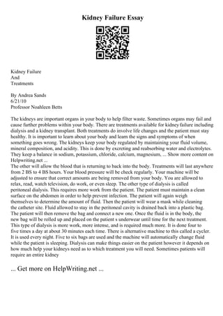 Kidney Failure Essay
Kidney Failure
And
Treatments
By Andrea Sands
6/21/10
Professor Noahleen Betts
The kidneys are important organs in your body to help filter waste. Sometimes organs may fail and
cause further problems within your body. There are treatments available for kidneyfailure including
dialysis and a kidney transplant. Both treatments do involve life changes and the patient must stay
healthy. It is important to learn about your body and learn the signs and symptoms of when
something goes wrong. The kidneys keep your body regulated by maintaining your fluid volume,
mineral composition, and acidity. This is done by excreting and reabsorbing water and electrolytes.
They keep a balance in sodium, potassium, chloride, calcium, magnesium, ... Show more content on
Helpwriting.net ...
The other will allow the blood that is returning to back into the body. Treatments will last anywhere
from 2 ВЅ to 4 ВЅ hours. Your blood pressure will be check regularly. Your machine will be
adjusted to ensure that correct amounts are being removed from your body. You are allowed to
relax, read, watch television, do work, or even sleep. The other type of dialysis is called
peritoneal dialysis. This requires more work from the patient. The patient must maintain a clean
surface on the abdomen in order to help prevent infection. The patient will again weigh
themselves to determine the amount of fluid. Then the patient will wear a mask while cleaning
the catheter site. Fluid allowed to stay in the peritoneal cavity is drained back into a plastic bag.
The patient will then remove the bag and connect a new one. Once the fluid is in the body, the
new bag will be rolled up and placed on the patient s underwear until time for the next treatment.
This type of dialysis is more work, more intense, and is required much more. It is done four to
five times a day at about 30 minutes each time. There is alternative machine to this called a cycler.
It is used every night. Five to six bags are used and the machine will automatically change fluid
while the patient is sleeping. Dialysis can make things easier on the patient however it depends on
how much help your kidneys need as to which treatment you will need. Sometimes patients will
require an entire kidney
... Get more on HelpWriting.net ...
 