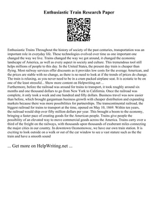 Enthusiastic Train Research Paper
Enthusiastic Trains Throughout the history of society of the past centuries, transportation was an
important role in everyday life. These technologies evolved over time as one important one
changed the way we live. Trains changed the way we got around, it changed the economic
landscape of America, as well as every aspect in society and culture. This tremendous tool still
helps millions of people to this day. In the United States, the present day train is cheaper than
flying. Most railway services offer discounts as it provides low costs for the average American, and
the prices are stable with no change, as there is no need to look at if the trends of prices do change.
The train is relaxing, as you never need to be in a cram packed airplane seat. It is ecstatic to be on
one of the least stressful... Show more content on Helpwriting.net ...
Furthermore, before the railroad was around for trains to transport, it took roughly around six
months and one thousand dollars to go from New York to California. Once the railroad was
complete, it only took a week and one hundred and fifty dollars. Business travel was now easier
than before, which brought gargantuan business growth with cheaper distribution and expanding
markets because there was more possibilities for partnerships. The transcontinental railroad, the
biggest railroad for trains to transport at the time, opened on May 10, 1869. Within ten years,
the railroad would ship over fifty million dollars per year. This brought a boom to the economy,
bringing a faster pace of creating goods for the American people. Trains give people the
possibility of an elevated way to move commercial goods across the America. Trains carry over a
third of the freight on the railways, with thousands upon thousands of exuberant miles connecting
the major cities in our country. In downtown Oconomowoc, we have our own train station. It is
exciting to look outside on a walk or out of the car window to see a vast stature such as the the
train and have a smooth sound
... Get more on HelpWriting.net ...
 