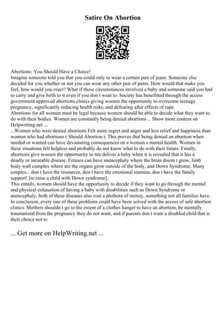 Satire On Abortion
Abortions: You Should Have a Choice!
Imagine someone told you that you could only to wear a certain pair of jeans. Someone else
decided for you whether or not you can wear any other pair of pants. How would that make you
feel, how would you react? What if those circumstances involved a baby and someone said you had
to carry and give birth to it even if you don t want to. Society has benefitted through the access
government approved abortions clinics giving women the opportunity to overcome teenage
pregnancy, significantly reducing health risks, and defeating after effects of rape.
Abortions for all women must be legal because women should be able to decide what they want to
do with their bodies. Women are constantly being denied abortions... Show more content on
Helpwriting.net ...
...Women who were denied abortions Felt more regret and anger and less relief and happiness than
women who had abortions ( Should Abortion ). This proves that being denied an abortion when
needed or wanted can have devastating consequences on a woman s mental health. Women in
these situations felt helpless and probably do not know what to do with their future. Finally,
abortions give women the opportunity to not deliver a baby when it is revealed that it has a
deadly or incurable disease. Fetuses can have anencephaly where the brain doesn t grow, limb
body wall complex where are the organs grow outside of the body, and Down Syndrome. Many
couples... don t have the resources, don t have the emotional stamina, don t have the family
support! [to raise a child with Down syndrome].
This entails, women should have the opportunity to decide if they want to go through the mental
and physical exhaustion of having a baby with disabilities such as Down Syndrome or
anencephaly, both of these diseases also cost a plethora of money, something not all families have.
In conclusion, every one of these problems could have been solved with the access of safe abortion
clinics. Mothers shouldn t go to the extent of a clothes hanger to have an abortion, be mentally
traumatized from the pregnancy they do not want, and if parents don t want a disabled child that is
their choice not to
... Get more on HelpWriting.net ...
 