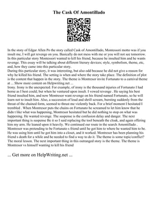 The Cask Of Amontillado
In the story of Edgar Allen Po the story called Cask of Amontillado, Montessori motto was if you
insult me, I will get revenge on you. Basically do not mess with me or you will not see tomorrow.
In this particular story Montessori wanted to kill his friend, because he insulted him and he wants
revenge. This essay will be talking about different literary devices; style, symbolism, theme, etc,
and, how they came into this particular story.
During this particular story, it was interesting, but also odd because he did not give a reason for
why he killed his friend. The setting is when and where the story take place. The definition of plot
is the content that happen in the story. The theme is Montresor invite Fortunato to a carnival theme
at ... Show more content on Helpwriting.net ...
Irony. Irony is the unexpected. For example, of irony is the thousand injuries of Fortunato I had
borne as I best could; but when he ventured upon insult. I vowed revenge . He saying his best
friend insulted him, and now Montresor want revenge on his friend named Fortunato, so he will
learn not to insult him. Also, a succession of loud and shrill scream, bursting suddenly from the
throat of the chained form, seemed to thrust me violently back. For a brief moment I hesitated I
trembled . When Montresor puts the chains on Fortunato he screamed to let him know that he
didn t like what was happening, Montresor hesitated but he did nothing to stop on what was
happening. He wanted revenge. The suspense is the confusion delay and danger. The next
important thing is suspense Be it so I said replacing the tool beneath the cloak, and again offering
him my arm. He leaned upon it heavily. We continued our route in the search Amontillado .
Montresor was pretending to be Fortunato s friend until he got him to where he wanted him to be.
He was using him until he got him into a closet, and it worked. Montresor has been planning his
friend s death for a while and he needed to find a way to do it. The theme is some topic/conflict?
The moral lesson. The next important thing in this outranged story is the theme. The theme is
Montresor vs himself wanting to kill his friend
... Get more on HelpWriting.net ...
 
