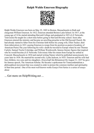 Ralph Waldo Emerson Biography
Ralph Waldo Emerson was born on May 25, 1803 in Boston, Massachusetts to Ruth and
clergyman William Emerson. In 1812, Emerson attended Boston Latin School. In 1817, at the
young age of 14 he started attending Harvard College and graduated in 1821.(A E Networks
Television) He taught for a short time before going to Harvard Divinity school. Soon after
Emerson entered the ministry and became an unwilling preacher at the Old Second Church. He
had already started to falter from his Christian faith before his young wife, Ellen Tucker, died
from tuberculosis in 1831 causing Emerson to resign from his position as pastor.(Academy of
American Poets) The year following his wife s death he traveled to Europe where he met Thomas
Carlyle, Samuel Taylor Coleridge, and William Wordsworth, famous literary figures that inspired
who he would become.(A E Networks Television) After his return from Europe he settled in
Concord, Massachusetts in 1834 and started writing Nature which he published anonymously two
years later in 1836. He married his second wife, Lydia Jackson, in 1835. Emerson and his wife had
four children, two sons and two daughters. (EncyclopГ¦dia Britannica) On August 31, 1837 he gave
his famous speech, The American Scholar. He became a spokesman for Transcendentalism, a
philosophical movement that was created in order to protest the common intellect and spirituality
of that time period . One of his most well known works Essays First Series is a series of essays
about
... Get more on HelpWriting.net ...
 