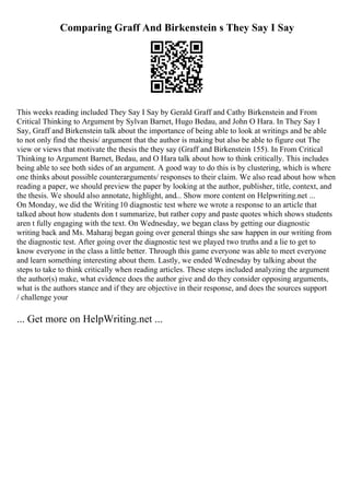 Comparing Graff And Birkenstein s They Say I Say
This weeks reading included They Say I Say by Gerald Graff and Cathy Birkenstein and From
Critical Thinking to Argument by Sylvan Barnet, Hugo Bedau, and John O Hara. In They Say I
Say, Graff and Birkenstein talk about the importance of being able to look at writings and be able
to not only find the thesis/ argument that the author is making but also be able to figure out The
view or views that motivate the thesis the they say (Graff and Birkenstein 155). In From Critical
Thinking to Argument Barnet, Bedau, and O Hara talk about how to think critically. This includes
being able to see both sides of an argument. A good way to do this is by clustering, which is where
one thinks about possible counterarguments/ responses to their claim. We also read about how when
reading a paper, we should preview the paper by looking at the author, publisher, title, context, and
the thesis. We should also annotate, highlight, and... Show more content on Helpwriting.net ...
On Monday, we did the Writing10 diagnostic test where we wrote a response to an article that
talked about how students don t summarize, but rather copy and paste quotes which shows students
aren t fully engaging with the text. On Wednesday, we began class by getting our diagnostic
writing back and Ms. Maharaj began going over general things she saw happen in our writing from
the diagnostic test. After going over the diagnostic test we played two truths and a lie to get to
know everyone in the class a little better. Through this game everyone was able to meet everyone
and learn something interesting about them. Lastly, we ended Wednesday by talking about the
steps to take to think critically when reading articles. These steps included analyzing the argument
the author(s) make, what evidence does the author give and do they consider opposing arguments,
what is the authors stance and if they are objective in their response, and does the sources support
/ challenge your
... Get more on HelpWriting.net ...
 