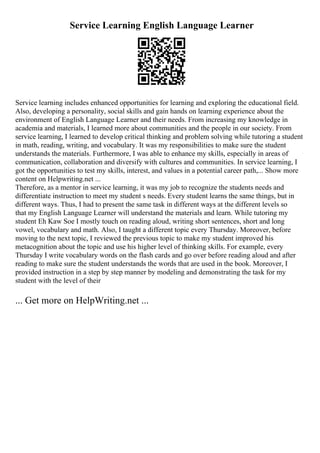 Service Learning English Language Learner
Service learning includes enhanced opportunities for learning and exploring the educational field.
Also, developing a personality, social skills and gain hands on learning experience about the
environment of English Language Learner and their needs. From increasing my knowledge in
academia and materials, I learned more about communities and the people in our society. From
service learning, I learned to develop critical thinking and problem solving while tutoring a student
in math, reading, writing, and vocabulary. It was my responsibilities to make sure the student
understands the materials. Furthermore, I was able to enhance my skills, especially in areas of
communication, collaboration and diversify with cultures and communities. In service learning, I
got the opportunities to test my skills, interest, and values in a potential career path,... Show more
content on Helpwriting.net ...
Therefore, as a mentor in service learning, it was my job to recognize the students needs and
differentiate instruction to meet my student s needs. Every student learns the same things, but in
different ways. Thus, I had to present the same task in different ways at the different levels so
that my English Language Learner will understand the materials and learn. While tutoring my
student Eh Kaw Soe I mostly touch on reading aloud, writing short sentences, short and long
vowel, vocabulary and math. Also, I taught a different topic every Thursday. Moreover, before
moving to the next topic, I reviewed the previous topic to make my student improved his
metacognition about the topic and use his higher level of thinking skills. For example, every
Thursday I write vocabulary words on the flash cards and go over before reading aloud and after
reading to make sure the student understands the words that are used in the book. Moreover, I
provided instruction in a step by step manner by modeling and demonstrating the task for my
student with the level of their
... Get more on HelpWriting.net ...
 