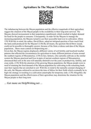 Agriculture In The Mayan Civilization
The imbalancing between the Mayan population and the effective magnitude of their agriculture
suggest the situation of the Mayan people in the availability to their long term survival. The
Mayans showed increasement in their population expeditiously which resulted in higher demand
for food for the people to consume. Consequently, in order for the Mayans to manage the
increasing population, the Mayans turned to use their accessible land over to cultivation. (Drew
139) With this in mind, the author, David Drew, asked an intrigued question of how much food
the land could produced for the Mayans? (138) By all means, the question David Drew issued,
could not be possible to thoroughly answer, because of the finite evidence and data of the Mayan
population... Show more content on Helpwriting.net ...
Given that, the Mayan regions displayed a different variety of soil fertility and localized weather
patterns that affected the circumstances for agriculture to many different portions of areas around
the southern regions of Mesoamerica. (139) In fact, farmers, who currently cultivate as the similar
system the Mayans practiced and lives in parts of ancient southern regions of Mesoamerica,
announced that soils in the area will naturally diminish over the years in productivity, fertility, and
crop yields. (139) With the attention of the growing Mayan population, the Mayan people were in
need of retaining the food demand of the Mayan population by cultivating in the remaining lands
near their regions that are enriched in soil. With this in mind to the naturally constant changing of
the soils, the Mayans enforced to cut down the time of fallow for their fields which eventually be in
high risk strategy in resulting in a cultivation catastrophe for temporary ends. (139) Altogether, the
Mayan population and the effectiveness of their agriculture may determine the situation for the
Mayan people to their long term
... Get more on HelpWriting.net ...
 