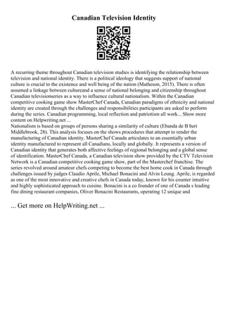 Canadian Television Identity
A recurring theme throughout Canadian television studies is identifying the relationship between
television and national identity. There is a political ideology that suggests support of national
culture is crucial to the existence and well being of the nation (Matheson, 2015). There is often
assumed a linkage between cultureand a sense of national belonging and citizenship throughout
Canadian televisionseries as a way to influence cultural nationalism. Within the Canadian
competitive cooking game show MasterChef Canada, Canadian paradigms of ethnicity and national
identity are created through the challenges and responsibilities participants are asked to perform
during the series. Canadian programming, local reflection and patriotism all work... Show more
content on Helpwriting.net ...
Nationalism is based on groups of persons sharing a similarity of culture (Ebanda de B beri
Middlebrook, 28). This analysis focuses on the shows procedures that attempt to render the
manufacturing of Canadian identity. MasterChef Canada articulates to an essentially urban
identity manufactured to represent all Canadians, locally and globally. It represents a version of
Canadian identity that generates both affective feelings of regional belonging and a global sense
of identification. MasterChef Canada, a Canadian television show provided by the CTV Television
Network is a Canadian competitive cooking game show, part of the Masterchef franchise. The
series revolved around amateur chefs competing to become the best home cook in Canada through
challenges issued by judges Claudio Aprile, Michael Bonacini and Alvin Leung. Aprile, is regarded
as one of the most innovative and creative chefs in Canada today, known for his counter intuitive
and highly sophisticated approach to cuisine. Bonacini is a co founder of one of Canada s leading
fine dining restaurant companies, Oliver Bonacini Restaurants, operating 12 unique and
... Get more on HelpWriting.net ...
 