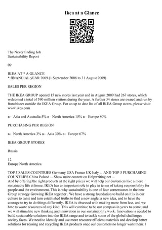 Ikea at a Glance
The Never Ending Job
Sustainability Report
09
IKEA AT * A GLANCE
* fINANCIAL yEAR 2009 (1 September 2008 to 31 August 2009)
SALES PER REGION
THE IKEA GROUP opened 15 new stores last year and in August 2009 had 267 stores, which
welcomed a total of 590 million visitors during the year. A further 34 stores are owned and run by
franchisees outside the IKEA Group. For an up to date list of all IKEA Group stores, please visit:
www.ikea.com
в– Asia and Australia 5% в– North America 15% в– Europe 80%
PURCHASING PER REGION
в– North America 3% в– Asia 30% в– Europe 67%
IKEA GROUP STORES
Russia
12
Europe North America
TOP 5 SALES COUNTRIES Germany USA France UK Italy ... AND TOP 5 PURCHASING
COUNTRIES China Poland ... Show more content on Helpwriting.net ...
And by offering the right products at the right prices we will help our customers live a more
sustainable life at home. IKEA has an important role to play in terms of taking responsibility for
people and the environment. This is why sustainability is one of four cornerstones in the new
Group strategy Growing IKEA together . We have a strong foundation to build on it is in our
culture to twist and turn established truths to find a new angle, a new idea, and to have the
courage to try to do things differently. IKEA is obsessed with making more from less, and we
hate to waste resources of any kind. This will continue to be our compass in years to come, and
we will stimulate new thinking and innovation in our sustainability work. Innovation is needed to
build sustainable solutions into the IKEA range and to tackle some of the global challenges
society faces. We need to identify and use more resource efficient materials and develop better
solutions for reusing and recycling IKEA products once our customers no longer want them. I
 