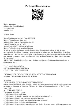 Psi Report Essay example
Nadira A Quraishi
Submitted to Tracy Blackwell
PSI Report part 2
26th Jan 2011
Incident Report
Date of incident: 06/04/2009 Time: 12.30 PM
Name of the defendant: John Doe
Address: 2804 Emil ct, Woodbridge, VA 22191
Phone Number(s): 586 765 7896
Date of birth: 12/03/1987male: в€
љFemale ___
Name of injured person: Jonathan Douglas
Details of incident: Defendant and his friend went to the same store where he was arrested
previously for shoplifting. He threw a beverage to the security s face and slapped him. Defendant
got really angry when he saw the security. Defendant thinks he was responsible for his arrest in the
past because the security caught him for shoplifting. As the defendant is ... Show more content on
Helpwriting.net ...
WHERFORE, the offender s officer prays the Court revoke the offender s probation and enter a
dispositional order.
Tim Peyton Probation Officer
SUPERIOR COURT OF VIRGINIA
COUNTY OF PRINCE WILLIAM
THE PEOPLE OF THE STATE OF VIRGINIA NOTICE OF PROBATION
John Doe VIOLATION AND COURT ACTION
Defendant
TO THE JURGE OF THE ABOVE ENTITLED COURT:
On the day of 2nd March, 2009, the above named defendant was granted twelve months supervised
probation for the crime of violation of Section 18.2 96 as a Class 1 misdemeanor of the Virginia
Penal Code.
ALLEGED VIOLATIONS:
Terms of the probation violated:
1.Defendant shell obeys all laws.
2.Defendant shell complies with the instruction of the probation officer.
3.Defendant shell totally stay out of the alcoholic beverage
4.Defendant shell not uses any non prescribed control substance.
5.Defendant shell not traffic in control substance.
6.Defendant shell enters and successfully complete family therapy program, at his own expense as
 