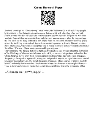 Karma Research Paper
Shanaita Shandilya Ms. Kanika Dang Thesis Paper 29th November 2016 Title?? Many people
believe that it is fate that determines the course that one s life will take; they often overlook
karma, a direct result of our decisions and choices that decides how our life pans out Krishna s
words to Draupadi Just as we cast off worn clothes and wear new ones, when the times arrives,
the soul casts off the body and finds a new one to work out its karma. Therefore the wise grieve
neither for the living nor the dead. Karma is the sum of a person s actions in this and previous
states of existence, viewed as deciding their fate in future existences as believed in Hinduism and
Buddhism. Whereas... Show more content on Helpwriting.net ...
There are many who believe that it was her headstrong actions that brought about the destruction
of the Third Age of Man and she is known to be a Kritya, one who brings doom to her clan. But
Chitra Banerjee moves away from such interpretations to provide a new outlook on Draupadi.
She portrays Draupadi as a powerful, strong and independent woman, an equal to the men around
her, rather than subservient. The novelist presents Draupadi s life as a series of choices made by
herself, and not by her written fate. She is the one who writes her own story and gives herself a
voice in the overwhelmingly patriarchal society in ancient India. She is the protagonist of her
... Get more on HelpWriting.net ...
 
