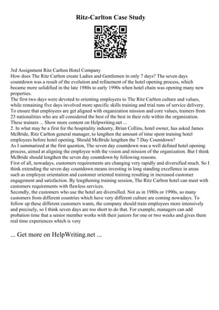 Ritz-Carlton Case Study
3rd Assignment Ritz Carlton Hotel Company
How does The Ritz Carlton create Ladies and Gentlemen in only 7 days? The seven days
countdown was a result of the evolution and refinement of the hotel opening process, which
became more solidified in the late 1980s to early 1990s when hotel chain was opening many new
properties.
The first two days were devoted to orienting employees to The Ritz Carlton culture and values,
while remaining five days involved more specific skills training and trial runs of service delivery.
To ensure that employees are get aligned with organization mission and core values, trainers from
23 nationalities who are all considered the best of the best in their role within the organization.
These trainers ... Show more content on Helpwriting.net ...
2. In what may be a first for the hospitality industry, Brian Collins, hotel owner, has asked James
McBride, Ritz Carlton general manager, to lengthen the amount of time spent training hotel
employees before hotel opening. Should McBride lengthen the 7 Day Countdown?
As I summarized at the first question, The seven day countdown was a well defined hotel opening
process, aimed at aligning the employee with the vision and mission of the organization. But I think
McBride should lengthen the seven day countdown by following reasons.
First of all, nowadays, customers requirements are changing very rapidly and diversified much. So I
think extending the seven day countdown means investing in long standing excellence in areas
such as employee orientation and customer oriented training resulting in increased customer
engagement and satisfaction. By lengthening training session, The Ritz Carlton hotel can meet with
customers requirements with flawless services.
Secondly, the customers who use the hotel are diversified. Not as in 1980s or 1990s, so many
customers from different countries which have very different culture are coming nowadays. To
follow up these different customers wants, the company should train employees more intensively
and precisely, so I think seven days are too short to do that. For example, managers can add
probation time that a senior member works with their juniors for one or two weeks and gives them
real time experiences which is very
... Get more on HelpWriting.net ...
 