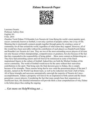 Zidane Research Paper
Lawrence Swartz
Professor Aubrey Zinn
English 101
8 Oct. 2014
Zinedine Yazid Zidane VS Ronaldo Luis Nazario de Lima Being the world s most popular sport,
soccer; commonly known as football, is not only a portion of peoples culture, but a way of life.
Meaning that it emotionally connects people together through games by creating a sense of
community for all fans around the world, regardless of what teams they support. However, all of
this would have been nonviable without the contribution of such players as ZinedinYazid Zidane
and Ronaldo Luis Nazario de Lima. They are two of the most astounding soccer players of all time
not only because of their championships, competitiveness or greatness, but also because of the fact
that they responded to the responsibility of being global ... Show more content on Helpwriting.net ...
They have had astonishing careers and will forever be reminisced as some of the finest
inspirational figures in the culture of football. Indeed they are both the Michael Jordans of the
soccer community. The world of football would never be the same without their marvelous
contributions to the sport. That being said, the final decision goes to Zidane, this is simply
because of his triumphs. These reasons being that he was voted the preeminent player of the past 5
decades, named on the World Cup dream team, as well as his induction into Goal s hall of fame.
All of these triumphs and successes automatically outweigh the majority of Nazario de Lima s
accomplishments. Zidane s prosperity will forever be an inspiration to both current and the future
generation s soccer players. Considering the fact that many people base their arguments on
insufficient facts, this detailed information will provide them a clear comprehension of why Zidane
is the better player thus ending the ongoing
... Get more on HelpWriting.net ...
 