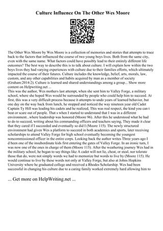 Culture Influence On The Other Wes Moore
The Other Wes Moore by Wes Moore is a collection of memories and stories that attempts to trace
back to the factors that influenced the course of two young boys lives. Both from the same city,
even with the same name. What factors could have possibly lead to their entirely different life
outcomes? The best way to describe this is to talk about culture. I will explain how within the two
boys lives they had varying experiences with culture due to their families efforts, which ultimately
impacted the course of their futures. Culture includes the knowledge, belief, arts, morals, law,
custom, and any other capabilities and habits acquired by man as a member of society
(Graham:2014:2). Culture is learned and shared understandings among a group... Show more
content on Helpwriting.net ...
This was the author, Wes mothers last attempt, when she sent him to Valley Forge, a military
school, where she hoped Wes would be surrounded by people who could help him to succeed. At
first, this was a very difficult process because it attempts to undo years of learned behavior, but
one day on the way back from lunch, he stopped and noticed the way nineteen year old Cadet
Captain Ty Hill was leading his cadets and he realized, This was real respect, the kind you can t
beat or scare out of people. That s when I started to understand that I was in a different
environment...where leadership was honored (Moore 96). After this he understood what he had
to do to succeed, writing about his commanding officers and teachers saying, They made it clear
that they cared if I succeeded and eventually so did I (Moore 115). The newly structured
environment had given Wes a platform to succeed in both academics and sports, later receiving
scholarships to attend Valley Forge for high school eventually becoming the youngest
noncommissioned officer in the entire corps. Looking back the author writes Three years ago I
d been one of the insubordinate kids first entering the gates of Valley Forge. In an ironic turn, I
was now one of the ones in charge of them (Moore 115). After the weathering journey Wes had in
the military school, he began to say things like A cadet will not lie, cheat, or steal, nor tolerate
those that do, were not simply words we had to memorize but words to live by (Moore 115). He
would continue to live by these words not only at Valley Forge, but also at Johns Hopkins
University where he graduated college and received a Rhodes Scholarship. Wes had been
successful in changing his culture due to a caring family worked extremely hard allowing him to
... Get more on HelpWriting.net ...
 
