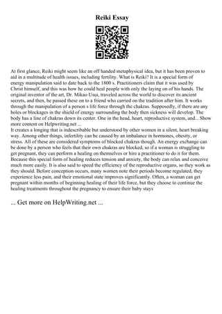 Reiki Essay
At first glance, Reiki might seem like an off handed metaphysical idea, but it has been proven to
aid in a multitude of health issues, including fertility. What is Reiki? It is a special form of
energy manipulation said to date back to the 1800 s. Practitioners claim that it was used by
Christ himself, and this was how he could heal people with only the laying on of his hands. The
original inventor of the art, Dr. Mikao Usui, traveled across the world to discover its ancient
secrets, and then, he passed these on to a friend who carried on the tradition after him. It works
through the manipulation of a person s life force through the chakras. Supposedly, if there are any
holes or blockages in the shield of energy surrounding the body then sickness will develop. The
body has a line of chakras down its center. One in the head, heart, reproductive system, and... Show
more content on Helpwriting.net ...
It creates a longing that is indescribable but understood by other women in a silent, heart breaking
way. Among other things, infertility can be caused by an imbalance in hormones, obesity, or
stress. All of these are considered symptoms of blocked chakras though. An energy exchange can
be done by a person who feels that their own chakras are blocked, so if a woman is struggling to
get pregnant, they can perform a healing on themselves or hire a practitioner to do it for them.
Because this special form of healing reduces tension and anxiety, the body can relax and conceive
much more easily. It is also said to speed the efficiency of the reproductive organs, so they work as
they should. Before conception occurs, many women note their periods become regulated, they
experience less pain, and their emotional state improves significantly. Often, a woman can get
pregnant within months of beginning healing of their life force, but they choose to continue the
healing treatments throughout the pregnancy to ensure their baby stays
... Get more on HelpWriting.net ...
 