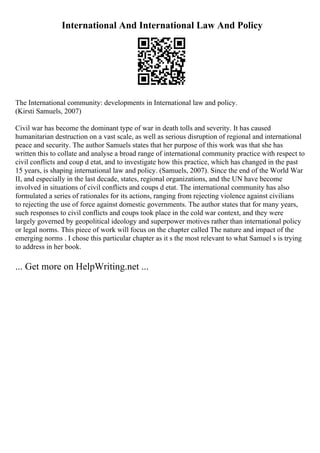 International And International Law And Policy
The International community: developments in International law and policy.
(Kirsti Samuels, 2007)
Civil war has become the dominant type of war in death tolls and severity. It has caused
humanitarian destruction on a vast scale, as well as serious disruption of regional and international
peace and security. The author Samuels states that her purpose of this work was that she has
written this to collate and analyse a broad range of international community practice with respect to
civil conflicts and coup d etat, and to investigate how this practice, which has changed in the past
15 years, is shaping international law and policy. (Samuels, 2007). Since the end of the World War
II, and especially in the last decade, states, regional organizations, and the UN have become
involved in situations of civil conflicts and coups d etat. The international community has also
formulated a series of rationales for its actions, ranging from rejecting violence against civilians
to rejecting the use of force against domestic governments. The author states that for many years,
such responses to civil conflicts and coups took place in the cold war context, and they were
largely governed by geopolitical ideology and superpower motives rather than international policy
or legal norms. This piece of work will focus on the chapter called The nature and impact of the
emerging norms . I chose this particular chapter as it s the most relevant to what Samuel s is trying
to address in her book.
... Get more on HelpWriting.net ...
 