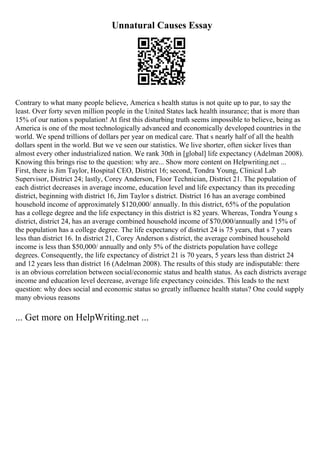 Unnatural Causes Essay
Contrary to what many people believe, America s health status is not quite up to par, to say the
least. Over forty seven million people in the United States lack health insurance; that is more than
15% of our nation s population! At first this disturbing truth seems impossible to believe, being as
America is one of the most technologically advanced and economically developed countries in the
world. We spend trillions of dollars per year on medical care. That s nearly half of all the health
dollars spent in the world. But we ve seen our statistics. We live shorter, often sicker lives than
almost every other industrialized nation. We rank 30th in [global] life expectancy (Adelman 2008).
Knowing this brings rise to the question: why are... Show more content on Helpwriting.net ...
First, there is Jim Taylor, Hospital CEO, District 16; second, Tondra Young, Clinical Lab
Supervisor, District 24; lastly, Corey Anderson, Floor Technician, District 21. The population of
each district decreases in average income, education level and life expectancy than its preceding
district, beginning with district 16, Jim Taylor s district. District 16 has an average combined
household income of approximately $120,000/ annually. In this district, 65% of the population
has a college degree and the life expectancy in this district is 82 years. Whereas, Tondra Young s
district, district 24, has an average combined household income of $70,000/annually and 15% of
the population has a college degree. The life expectancy of district 24 is 75 years, that s 7 years
less than district 16. In district 21, Corey Anderson s district, the average combined household
income is less than $50,000/ annually and only 5% of the districts population have college
degrees. Consequently, the life expectancy of district 21 is 70 years, 5 years less than district 24
and 12 years less than district 16 (Adelman 2008). The results of this study are indisputable: there
is an obvious correlation between social/economic status and health status. As each districts average
income and education level decrease, average life expectancy coincides. This leads to the next
question: why does social and economic status so greatly influence health status? One could supply
many obvious reasons
... Get more on HelpWriting.net ...
 