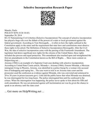 Selective Incorporation Research Paper
Manalo, Paelo
POLS155 M/W (9:30 10:45)
September 20, 2014
RA #2 Nationalizing Civil Liberties (Selective Incorporation) The concept of selective incorporation
has played a huge role over the debate of the powers of a state or local government against the
federal government. According to Tom Streissguth, ... it refers to how the rights outlined in the
Constitution apply to the states and the requirement that state laws and constitutions must observe
these rights in his article The Definition of Selective Incorporation (Streissguth). After the Civil
War, the idea of selective incorporation came with the passing of the Fourteenth Amendment. The
legislature laid down significant new rights for the citizens of the United States; these rights
included due process and equal protection. This amendment also touched upon and strengthened the
first ten amendments to the Constitution known as the Bill of Rights. ... Show more content on
Helpwriting.net ...
Arizona (1966) is an example of a Supreme Court case dealing with selective incorporation.
According to United State Courts article, Miranda v. Arizona (1966), Ernesto Miranda, a Mexican
immigrant living in Phoenix, Arizona, was identified in a police lineup by a woman who accused
him of kidnapping and raping her... The case went to trial in an Arizona state court and the
prosecutor used the confession as evidence against Miranda, who was convicted and sentenced to
20 to 30 years in prison (uscourts.gov). Little did the public know that when Miranda was detained,
he was interrogated for two long hours. The police interrogated him until he confessed to the
crimes. When the interrogation was happening, the police never spoke to him about his fifth and
sixth amendment. He was not protected against self incrimination nor was he given the chance to
speak to an attorney until the state court
... Get more on HelpWriting.net ...
 