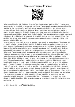 Underage Teenage Drinking
Drinking and Driving and Underage Drinking Why do teenagers choose to drink? This question
is ever present in the minds of parents and caregivers. Teenagers who drink do not comprehend the
widespread and longterm effects of their actions. Consuming alcohol is very harmful to the
teenager, friends, family, and even strangers. Nearly ten million young people ages twelve to
twenty reported consuming alcohol in the past thirty days, with consumed being defined as more
than a couple sips ( 11 Fact About Teens And Alcohol ). These are not good numbers for underaged
individuals. Teen drinking is an important factor which can lead to serious injury or death. Teen
drinking is a serious issue with life altering consequences and cannot be ignored.... Show more
content on Helpwriting.net ...
It can be harmful to the body or it can be harmful to the people or surroundings of the abuser. It is
a very big mistake to abuse alcohol. Abusing alcohol can lead to alcohol poisoning which can
result death. Alcohol abuse can also cause someone to have short and long term effects to his
brain and body ( Teenage Drinking ). A person who drinks too much alcohol is more likely to
commit violent crimes such as assault, sexual assault, homicides, or even suicide ( Teenage
Drinking ). Teenagers are usually heavy drinkers because they usually take drinking lightly.
Underage persons do not drink as often as adults, but when underage drinkers drink, they drink a
whole lot more at one time ( Teenage Drinking ). When teenagers drink alcohol they tend to
binge drink. Binge drinking is when a teenager consumes too much alcohol in a short amount of
time. This usually means five or six beers in only an hour or two. Binge drinking can cause
harmful effects to the teen body, such as alcohol poisoning which can lead to serious injury or
death ( Teenage Drinking ). Abusing alcohol can have short term as well as long term effects.
These effects can be effects to the body or socially. Long term effects include family problems,
having trouble in school, not getting as much done on the job, liver disease or nerve damage, or
heart related diseases ( Drinking and Driving , Foundation). Some of the short term effects include
slower reaction times, difficulty speaking to other people, feeling ill, throwing up, and headaches.
The more dangerous short term effects can be difficulty breathing or passing out and not
remembering what happened ( Drinking and Driving , Foundation). If a teenager has used or
abused alcohol he should not drive or perform any type of activity because this can be dangerous
and put lives in
... Get more on HelpWriting.net ...
 