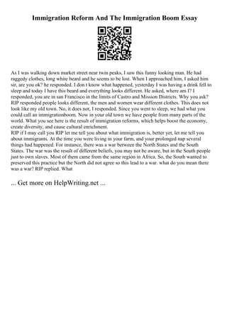 Immigration Reform And The Immigration Boom Essay
As I was walking down market street near twin peaks, I saw this funny looking man. He had
raggedy clothes, long white beard and he seems to be lost. When I approached him, I asked him
sir, are you ok? he responded. I don t know what happened, yesterday I was having a drink fell to
sleep and today I have this beard and everything looks different. He asked, where am I? I
responded, you are in san Francisco in the limits of Castro and Mission Districts. Why you ask?
RIP responded people looks different, the men and women wear different clothes. This does not
look like my old town. No, it does not, I responded. Since you went to sleep, we had what you
could call an immigrationboom. Now in your old town we have people from many parts of the
world. What you see here is the result of immigration reforms, which helps boost the economy,
create diversity, and cause cultural enrichment.
RIP if I may call you RIP let me tell you about what immigration is, better yet, let me tell you
about immigrants. At the time you were living in your farm, and your prolonged nap several
things had happened. For instance, there was a war between the North States and the South
States. The war was the result of different beliefs, you may not be aware, but in the South people
just to own slaves. Most of them came from the same region in Africa. So, the South wanted to
preserved this practice but the North did not agree so this lead to a war. what do you mean there
was a war? RIP replied. What
... Get more on HelpWriting.net ...
 