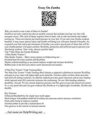 Essay On Zumba
Why you need to wear a pair of shoes in Zumba?
Zumba in not only a dance but also an aerobic exercise that includes moving very fast with
energetic music. This style of dance requires front to back, side to side movement and sudden
turning etc. These movements put much pressure on your feet. If you start your Zumba workout
barefoot, it may cause serious injury and Zumba will bring you with pain instead of benefits. So,
to protect your feet and to get maximum of Zumba, you need a special pair of shoes that will be
your Zumba partner with great comfort, flexibility, protection and sufficient grip to prevent your
slip during workout. That s why, choose a perfect shoe!
Top 7 Nike Shoes for Zumba Workout
1.Nike Studio Trainer 2
Nike Studio Trainer ... Show more content on Helpwriting.net ...
Overlaid heel for extra comfort and flexibility
Phylite midsole doubling as an outsole reduces weight and increase durability
Rubber pods in the heel area allows multi directional movements.
3.Nike Flex Trainer 7 Fade Training Shoe
The Nike Flex Trainer 7 Fade Training Shoe features a supportive platform to increase flexibility
and grip in every step with lightweight mesh materials. Forefoot cables of these shoes provides
lock down fit during workouts. Its stability midsole provides quick transition and an easy landing
while injected units (IU) materials increases the cushioning. No sew film bonding enhances
durability. Auxetic Tri star outsole disperses pressure and flex grooves provide natural movement.
It s a very good shoe pair for gym workout like Zumba as it is lightweight, breathable, flexible and
durable.
Key Features
Enhanced Breathability for single layer mesh upper
Mesh tongue with padded sandwich to reduce lace pressure and to increase ventilation
Push collar lining to improve comfort
Forefoot cables to provide a locked down fit
Flex grooves in the outsole to increase natural
... Get more on HelpWriting.net ...
 