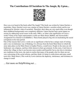 The Contributions Of Socialism In The Jungle, By Upton...
Have you ever heard of the book called The Jungle? This book was written by Upton Sinclair, a
muckraker. Harry Sinclair Lewis was a janitor at Upton Sinclair s socialist colony and he was
influenced by Sinclair s idea of socialism. Therefore, their ideas are very much alike even though
their childhood backgrounds were completely different. Upton Sinclair had a great impact on
society by addressing social issues in the early 1900 s, so what is the significance of Lewis s
works? Some of his major representative works are Main Street, Babbitt, and Arrowsmith (
Assignment Five Sinclair LewisBabbitt ). These books played a big role on muckraking the social
corruptions in his time period.
One of the reasons that Lewis s works are so significant is that he has a unique style of writing
and a very revolutionary way of thinking. It is obvious from the book Main Street in which the
story takes place on the Main Street in Gopher Prairie, a small town. People in the story are old
fashioned, very religious, and have little interest in their government. In this story, Carol tries to
reform the village so that it can become more modern and beautiful, but as she tries to introduce
new traditions to the town, she starts to realize that many of the people who live there are not
very welcoming of the social reforms, and they think it is better to settle down and enjoy small
town life ( Main Street ).This work by Lewis satirizes the duplicity, intolerance, and resistance to
change in small
... Get more on HelpWriting.net ...
 