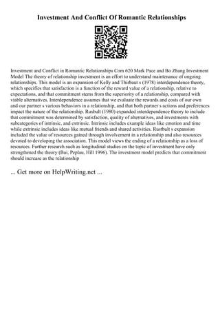 Investment And Conflict Of Romantic Relationships
Investment and Conflict in Romantic Relationships Com 620 Mark Pace and Bo Zhang Investment
Model The theory of relationship investment is an effort to understand maintenance of ongoing
relationships. This model is an expansion of Kelly and Thirbaut s (1978) interdependence theory,
which specifies that satisfaction is a function of the reward value of a relationship, relative to
expectations, and that commitment stems from the superiority of a relationship, compared with
viable alternatives. Interdependence assumes that we evaluate the rewards and costs of our own
and our partner s various behaviors in a relationship, and that both partner s actions and preferences
impact the nature of the relationship. Rusbult (1980) expanded interdependence theory to include
that commitment was determined by satisfaction, quality of alternatives, and investments with
subcategories of intrinsic, and extrinsic. Intrinsic includes example ideas like emotion and time
while extrinsic includes ideas like mutual friends and shared activities. Rustbult s expansion
included the value of resources gained through involvement in a relationship and also resources
devoted to developing the association. This model views the ending of a relationship as a loss of
resources. Further research such as longitudinal studies on the topic of investment have only
strengthened the theory (Bui, Peplau, Hill 1996). The investment model predicts that commitment
should increase as the relationship
... Get more on HelpWriting.net ...
 