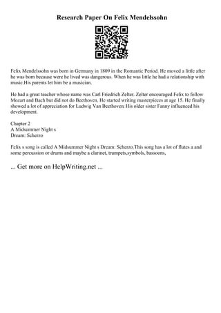 Research Paper On Felix Mendelssohn
Felix Mendelssohn was born in Germany in 1809 in the Romantic Period. He moved a little after
he was born because were he lived was dangerous. When he was little he had a relationship with
music.His parents let him be a musician.
He had a great teacher whose name was Carl Friedrich Zelter. Zelter encouraged Felix to follow
Mozart and Bach but did not do Beethoven. He started writing masterpieces at age 15. He finally
showed a lot of appreciation for Ludwig Van Beethoven. His older sister Fanny influenced his
development.
Chapter 2
A Midsummer Night s
Dream: Scherzo
Felix s song is called A Midsummer Night s Dream: Scherzo.This song has a lot of flutes a and
some percussion or drums and maybe a clarinet, trumpets,symbols, bassoons,
... Get more on HelpWriting.net ...
 