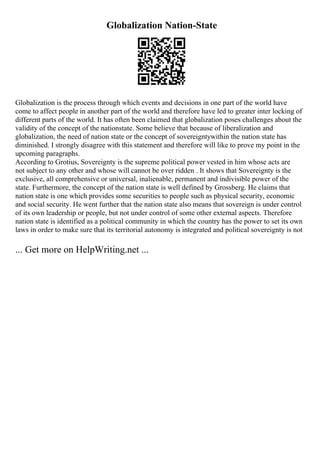Globalization Nation-State
Globalization is the process through which events and decisions in one part of the world have
come to affect people in another part of the world and therefore have led to greater inter locking of
different parts of the world. It has often been claimed that globalization poses challenges about the
validity of the concept of the nationstate. Some believe that because of liberalization and
globalization, the need of nation state or the concept of sovereigntywithin the nation state has
diminished. I strongly disagree with this statement and therefore will like to prove my point in the
upcoming paragraphs.
According to Grotius, Sovereignty is the supreme political power vested in him whose acts are
not subject to any other and whose will cannot be over ridden . It shows that Sovereignty is the
exclusive, all comprehensive or universal, inalienable, permanent and indivisible power of the
state. Furthermore, the concept of the nation state is well defined by Grossberg. He claims that
nation state is one which provides some securities to people such as physical security, economic
and social security. He went further that the nation state also means that sovereign is under control
of its own leadership or people, but not under control of some other external aspects. Therefore
nation state is identified as a political community in which the country has the power to set its own
laws in order to make sure that its territorial autonomy is integrated and political sovereignty is not
... Get more on HelpWriting.net ...
 