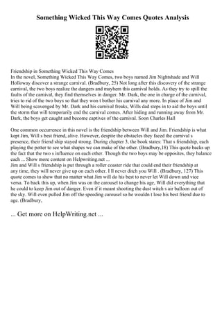 Something Wicked This Way Comes Quotes Analysis
Friendship in Something Wicked This Way Comes
In the novel, Something Wicked This Way Comes, two boys named Jim Nightshade and Will
Holloway discover a strange carnival. (Bradbury, 25) Not long after this discovery of the strange
carnival, the two boys realize the dangers and mayhem this carnival holds. As they try to spill the
faults of the carnival, they find themselves in danger. Mr. Dark, the one in charge of the carnival,
tries to rid of the two boys so that they won t bother his carnival any more. In place of Jim and
Will being scavenged by Mr. Dark and his carnival freaks, Wills dad steps in to aid the boys until
the storm that will temporarily end the carnival comes. After hiding and running away from Mr.
Dark, the boys get caught and become captives of the carnival. Soon Charles Hall
One common occurrence in this novel is the friendship between Will and Jim. Friendship is what
kept Jim, Will s best friend, alive. However, despite the obstacles they faced the carnival s
presence, their friend ship stayed strong. During chapter 3, the book states: That s friendship, each
playing the potter to see what shapes we can make of the other. (Bradbury,18) This quote backs up
the fact that the two s influence on each other. Though the two boys may be opposites, they balance
each ... Show more content on Helpwriting.net ...
Jim and Will s friendship is put through a roller coaster ride that could end their friendship at
any time, they will never give up on each other. I ll never ditch you Will . (Bradbury, 127) This
quote comes to show that no matter what Jim will do his best to never let Will down and vice
versa. To back this up, when Jim was on the carousel to change his age, Will did everything that
he could to keep Jim out of danger. Even if it meant shooting the dust witch s air balloon out of
the sky. Will even pulled Jim off the speeding carousel so he wouldn t lose his best friend due to
age. (Bradbury,
... Get more on HelpWriting.net ...
 