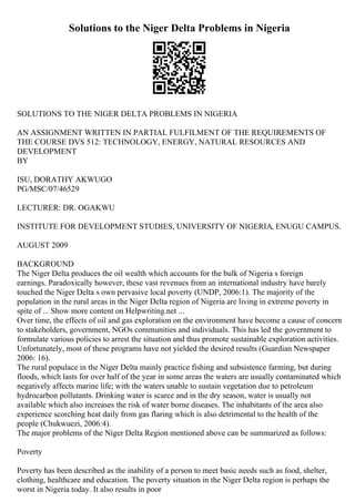 Solutions to the Niger Delta Problems in Nigeria
SOLUTIONS TO THE NIGER DELTA PROBLEMS IN NIGERIA
AN ASSIGNMENT WRITTEN IN PARTIAL FULFILMENT OF THE REQUIREMENTS OF
THE COURSE DVS 512: TECHNOLOGY, ENERGY, NATURAL RESOURCES AND
DEVELOPMENT
BY
ISU, DORATHY AKWUGO
PG/MSC/07/46529
LECTURER: DR. OGAKWU
INSTITUTE FOR DEVELOPMENT STUDIES, UNIVERSITY OF NIGERIA, ENUGU CAMPUS.
AUGUST 2009
BACKGROUND
The Niger Delta produces the oil wealth which accounts for the bulk of Nigeria s foreign
earnings. Paradoxically however, these vast revenues from an international industry have barely
touched the Niger Delta s own pervasive local poverty (UNDP, 2006:1). The majority of the
population in the rural areas in the Niger Delta region of Nigeria are living in extreme poverty in
spite of ... Show more content on Helpwriting.net ...
Over time, the effects of oil and gas exploration on the environment have become a cause of concern
to stakeholders, government, NGOs communities and individuals. This has led the government to
formulate various policies to arrest the situation and thus promote sustainable exploration activities.
Unfortunately, most of these programs have not yielded the desired results (Guardian Newspaper
2006: 16).
The rural populace in the Niger Delta mainly practice fishing and subsistence farming, but during
floods, which lasts for over half of the year in some areas the waters are usually contaminated which
negatively affects marine life; with the waters unable to sustain vegetation due to petroleum
hydrocarbon pollutants. Drinking water is scarce and in the dry season, water is usually not
available which also increases the risk of water borne diseases. The inhabitants of the area also
experience scorching heat daily from gas flaring which is also detrimental to the health of the
people (Chukwuezi, 2006:4).
The major problems of the Niger Delta Region mentioned above can be summarized as follows:
Poverty
Poverty has been described as the inability of a person to meet basic needs such as food, shelter,
clothing, healthcare and education. The poverty situation in the Niger Delta region is perhaps the
worst in Nigeria today. It also results in poor
 