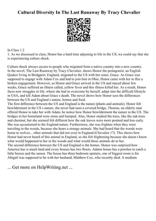 Cultural Diversity In The Last Runaway By Tracy Chevalier
In Class 1.2
1. As we discussed in class, Honor has a hard time adjusting to life in the US; we could say that she
is experiencing culture shock.
Culture shock always occurs to people who migrated from a native country into a new country.
In the novel, The Last Runaway by Tracy Chevalier, shows Honor the protagonist, an English
Quaker living in Bridgport, England, migrated to the US with her sister, Grace. As Grace was
supposed to engage with Adam Cox and had to join him in Ohio, Honor came with her to flee a
broken engagement. However, as Honor and Grace arrived in the US and stayed about few
weeks, Grace suffered an illness called, yellow fever and this illness killed her. As a result, Honor
faces new struggles in life, where she had to overcome by herself, adapt into the difficult lifestyle
in USA, and tell Adam about Grace s death. The novel shows how Honor sees the differences
between the US and England s nature, homes and food.
The first difference between the US and England is the nature (plants and animals). Honor felt
bewilderment in the US s nature, she never had seen a covered bridge, Thomas, an elderly man
offered Honor to take her with Adam, he notice how Honor bewilderment the nature in the US. The
bridges in her homeland were stone and humped. Also, Honor studied the trees, like the oak trees
and chestnut, but she seemed felt different how the oak leaves were more pointed and less curly.
She was accustomed to the England nature. Furthermore, she was frighten when they were
traveling in the woods, because she hears a strange animals. She had heard that the woods were
home to wolves... other animals that did not exist in England (Chevalier 17). This shows how
Honor had never heard of this animal in England, so she felt frightening because she doesn t know
what would happened to her in the woods and what would those animals do to her.
The second difference between the US and England is the homes. Honor was surprised how
America has is much land and every houses has two floors. Adams house has a porches to catch a
little breeze and the sunset. The house has three bedroom upstairs, one of biggest room is for
Abigail was supposed to be with her husband, Matthew Cox, who recently died. A medium
... Get more on HelpWriting.net ...
 