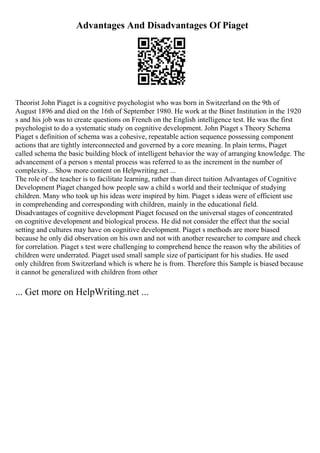 Advantages And Disadvantages Of Piaget
Theorist John Piaget is a cognitive psychologist who was born in Switzerland on the 9th of
August 1896 and died on the 16th of September 1980. He work at the Binet Institution in the 1920
s and his job was to create questions on French on the English intelligence test. He was the first
psychologist to do a systematic study on cognitive development. John Piaget s Theory Schema
Piaget s definition of schema was a cohesive, repeatable action sequence possessing component
actions that are tightly interconnected and governed by a core meaning. In plain terms, Piaget
called schema the basic building block of intelligent behavior the way of arranging knowledge. The
advancement of a person s mental process was referred to as the increment in the number of
complexity... Show more content on Helpwriting.net ...
The role of the teacher is to facilitate learning, rather than direct tuition Advantages of Cognitive
Development Piaget changed how people saw a child s world and their technique of studying
children. Many who took up his ideas were inspired by him. Piaget s ideas were of efficient use
in comprehending and corresponding with children, mainly in the educational field.
Disadvantages of cognitive development Piaget focused on the universal stages of concentrated
on cognitive development and biological process. He did not consider the effect that the social
setting and cultures may have on cognitive development. Piaget s methods are more biased
because he only did observation on his own and not with another researcher to compare and check
for correlation. Piaget s test were challenging to comprehend hence the reason why the abilities of
children were underrated. Piaget used small sample size of participant for his studies. He used
only children from Switzerland which is where he is from. Therefore this Sample is biased because
it cannot be generalized with children from other
... Get more on HelpWriting.net ...
 