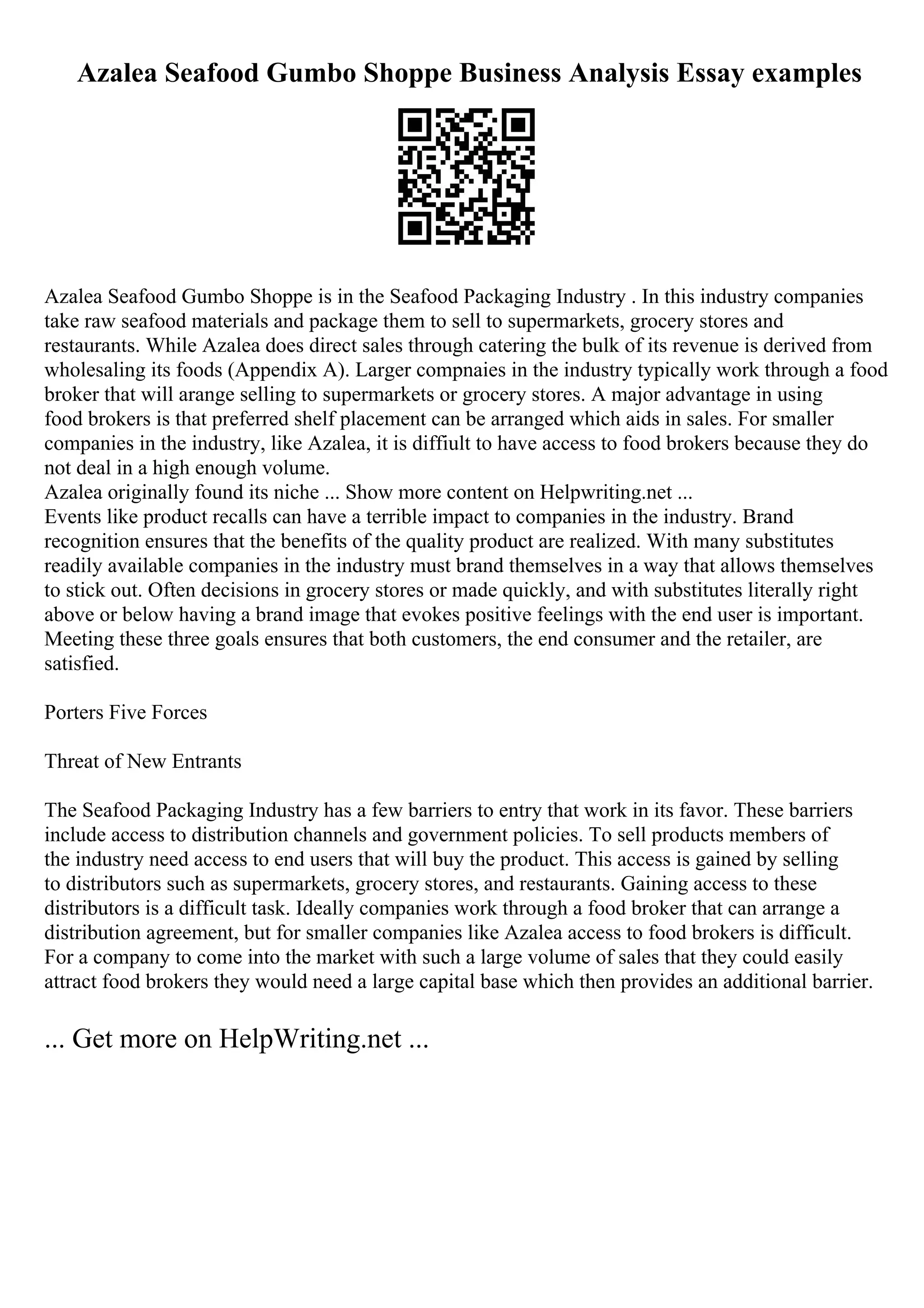Azalea Seafood Gumbo Shoppe Business Analysis Essay examples
Azalea Seafood Gumbo Shoppe is in the Seafood Packaging Industry . In this industry companies
take raw seafood materials and package them to sell to supermarkets, grocery stores and
restaurants. While Azalea does direct sales through catering the bulk of its revenue is derived from
wholesaling its foods (Appendix A). Larger compnaies in the industry typically work through a food
broker that will arange selling to supermarkets or grocery stores. A major advantage in using
food brokers is that preferred shelf placement can be arranged which aids in sales. For smaller
companies in the industry, like Azalea, it is diffiult to have access to food brokers because they do
not deal in a high enough volume.
Azalea originally found its niche ... Show more content on Helpwriting.net ...
Events like product recalls can have a terrible impact to companies in the industry. Brand
recognition ensures that the benefits of the quality product are realized. With many substitutes
readily available companies in the industry must brand themselves in a way that allows themselves
to stick out. Often decisions in grocery stores or made quickly, and with substitutes literally right
above or below having a brand image that evokes positive feelings with the end user is important.
Meeting these three goals ensures that both customers, the end consumer and the retailer, are
satisfied.
Porters Five Forces
Threat of New Entrants
The Seafood Packaging Industry has a few barriers to entry that work in its favor. These barriers
include access to distribution channels and government policies. To sell products members of
the industry need access to end users that will buy the product. This access is gained by selling
to distributors such as supermarkets, grocery stores, and restaurants. Gaining access to these
distributors is a difficult task. Ideally companies work through a food broker that can arrange a
distribution agreement, but for smaller companies like Azalea access to food brokers is difficult.
For a company to come into the market with such a large volume of sales that they could easily
attract food brokers they would need a large capital base which then provides an additional barrier.
... Get more on HelpWriting.net ...
 