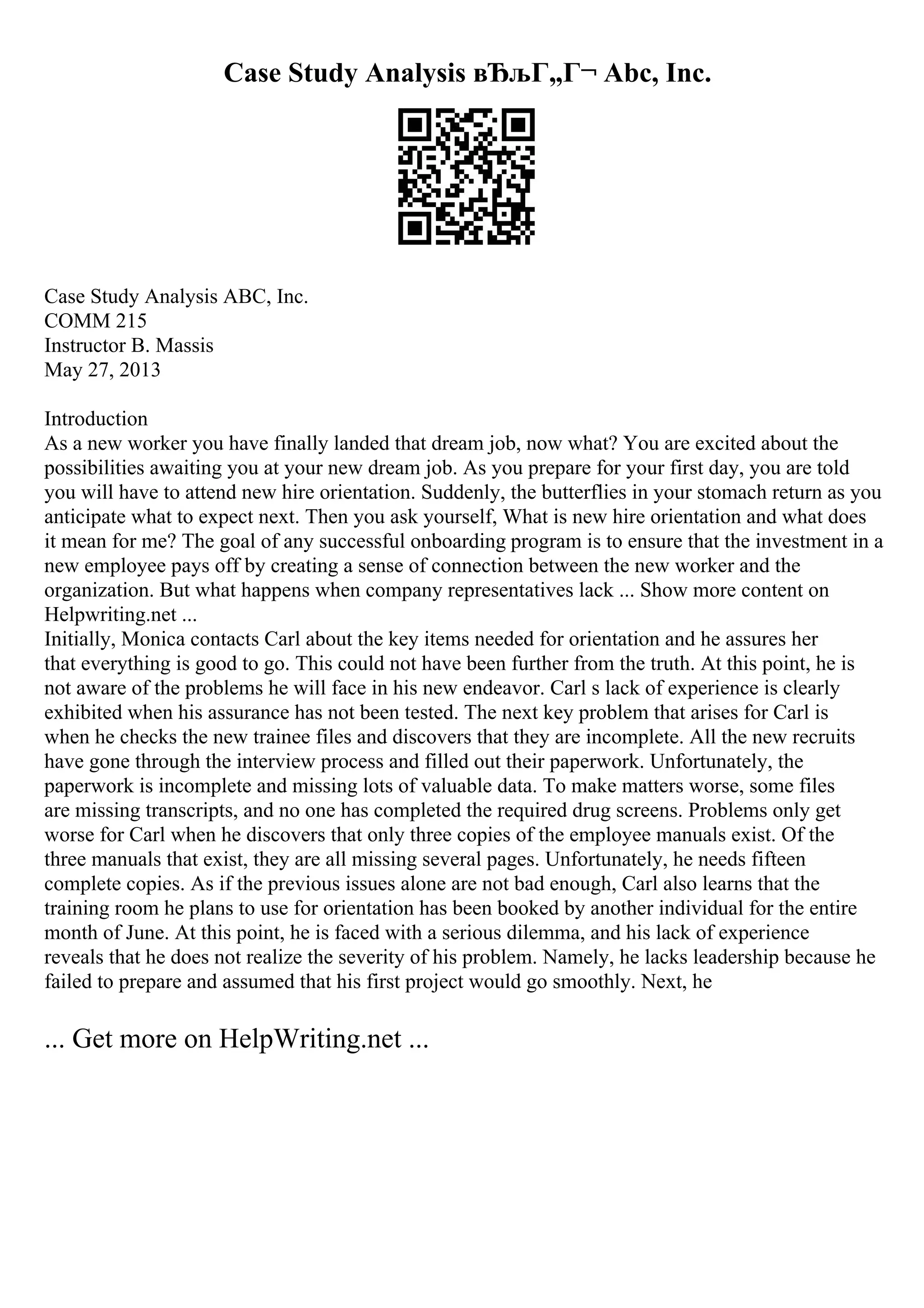 Case Study Analysis вЂљГ„Г¬ Abc, Inc.
Case Study Analysis ABC, Inc.
COMM 215
Instructor B. Massis
May 27, 2013
Introduction
As a new worker you have finally landed that dream job, now what? You are excited about the
possibilities awaiting you at your new dream job. As you prepare for your first day, you are told
you will have to attend new hire orientation. Suddenly, the butterflies in your stomach return as you
anticipate what to expect next. Then you ask yourself, What is new hire orientation and what does
it mean for me? The goal of any successful onboarding program is to ensure that the investment in a
new employee pays off by creating a sense of connection between the new worker and the
organization. But what happens when company representatives lack ... Show more content on
Helpwriting.net ...
Initially, Monica contacts Carl about the key items needed for orientation and he assures her
that everything is good to go. This could not have been further from the truth. At this point, he is
not aware of the problems he will face in his new endeavor. Carl s lack of experience is clearly
exhibited when his assurance has not been tested. The next key problem that arises for Carl is
when he checks the new trainee files and discovers that they are incomplete. All the new recruits
have gone through the interview process and filled out their paperwork. Unfortunately, the
paperwork is incomplete and missing lots of valuable data. To make matters worse, some files
are missing transcripts, and no one has completed the required drug screens. Problems only get
worse for Carl when he discovers that only three copies of the employee manuals exist. Of the
three manuals that exist, they are all missing several pages. Unfortunately, he needs fifteen
complete copies. As if the previous issues alone are not bad enough, Carl also learns that the
training room he plans to use for orientation has been booked by another individual for the entire
month of June. At this point, he is faced with a serious dilemma, and his lack of experience
reveals that he does not realize the severity of his problem. Namely, he lacks leadership because he
failed to prepare and assumed that his first project would go smoothly. Next, he
... Get more on HelpWriting.net ...
 