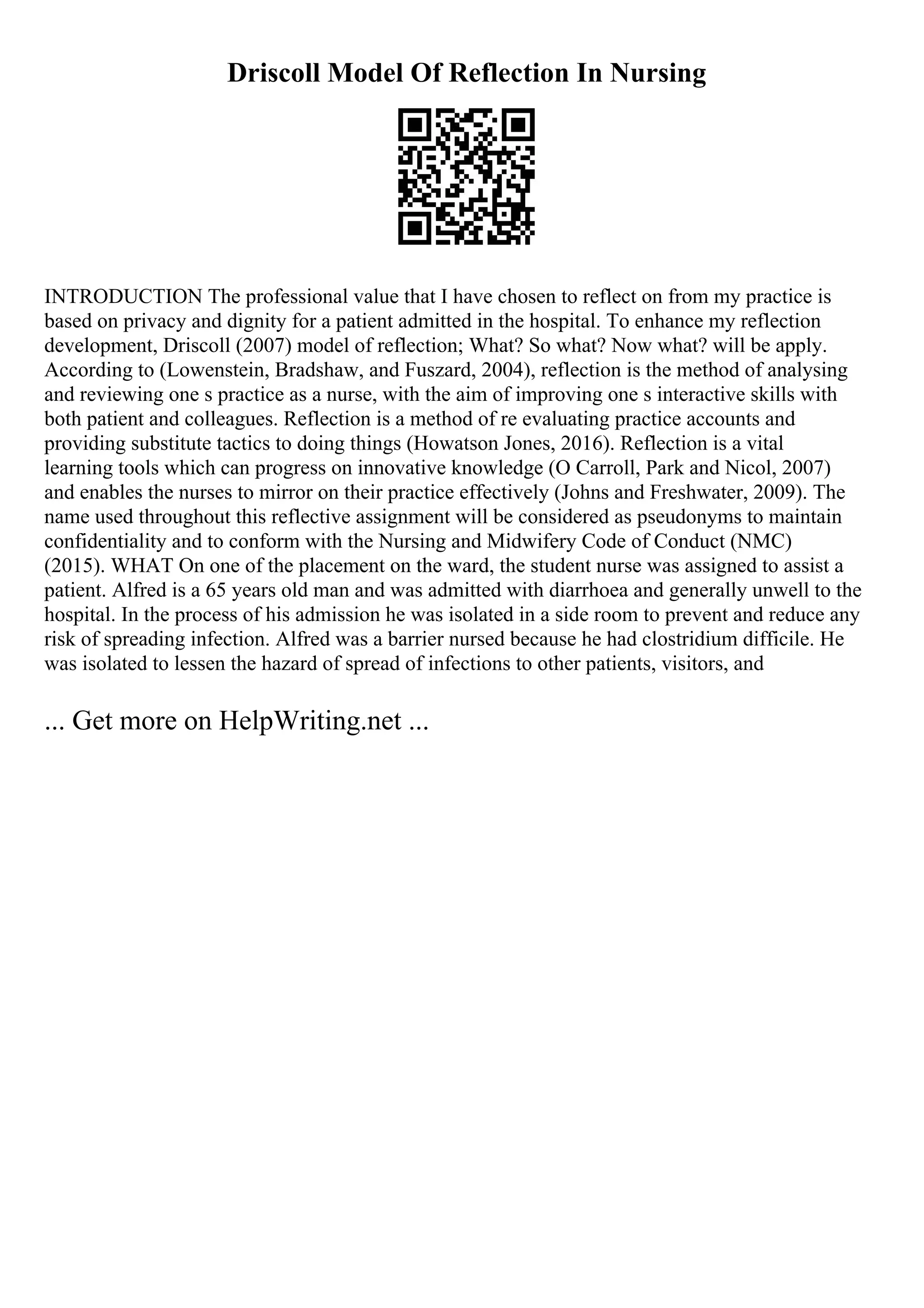 Driscoll Model Of Reflection In Nursing
INTRODUCTION The professional value that I have chosen to reflect on from my practice is
based on privacy and dignity for a patient admitted in the hospital. To enhance my reflection
development, Driscoll (2007) model of reflection; What? So what? Now what? will be apply.
According to (Lowenstein, Bradshaw, and Fuszard, 2004), reflection is the method of analysing
and reviewing one s practice as a nurse, with the aim of improving one s interactive skills with
both patient and colleagues. Reflection is a method of re evaluating practice accounts and
providing substitute tactics to doing things (Howatson Jones, 2016). Reflection is a vital
learning tools which can progress on innovative knowledge (O Carroll, Park and Nicol, 2007)
and enables the nurses to mirror on their practice effectively (Johns and Freshwater, 2009). The
name used throughout this reflective assignment will be considered as pseudonyms to maintain
confidentiality and to conform with the Nursing and Midwifery Code of Conduct (NMC)
(2015). WHAT On one of the placement on the ward, the student nurse was assigned to assist a
patient. Alfred is a 65 years old man and was admitted with diarrhoea and generally unwell to the
hospital. In the process of his admission he was isolated in a side room to prevent and reduce any
risk of spreading infection. Alfred was a barrier nursed because he had clostridium difficile. He
was isolated to lessen the hazard of spread of infections to other patients, visitors, and
... Get more on HelpWriting.net ...
 