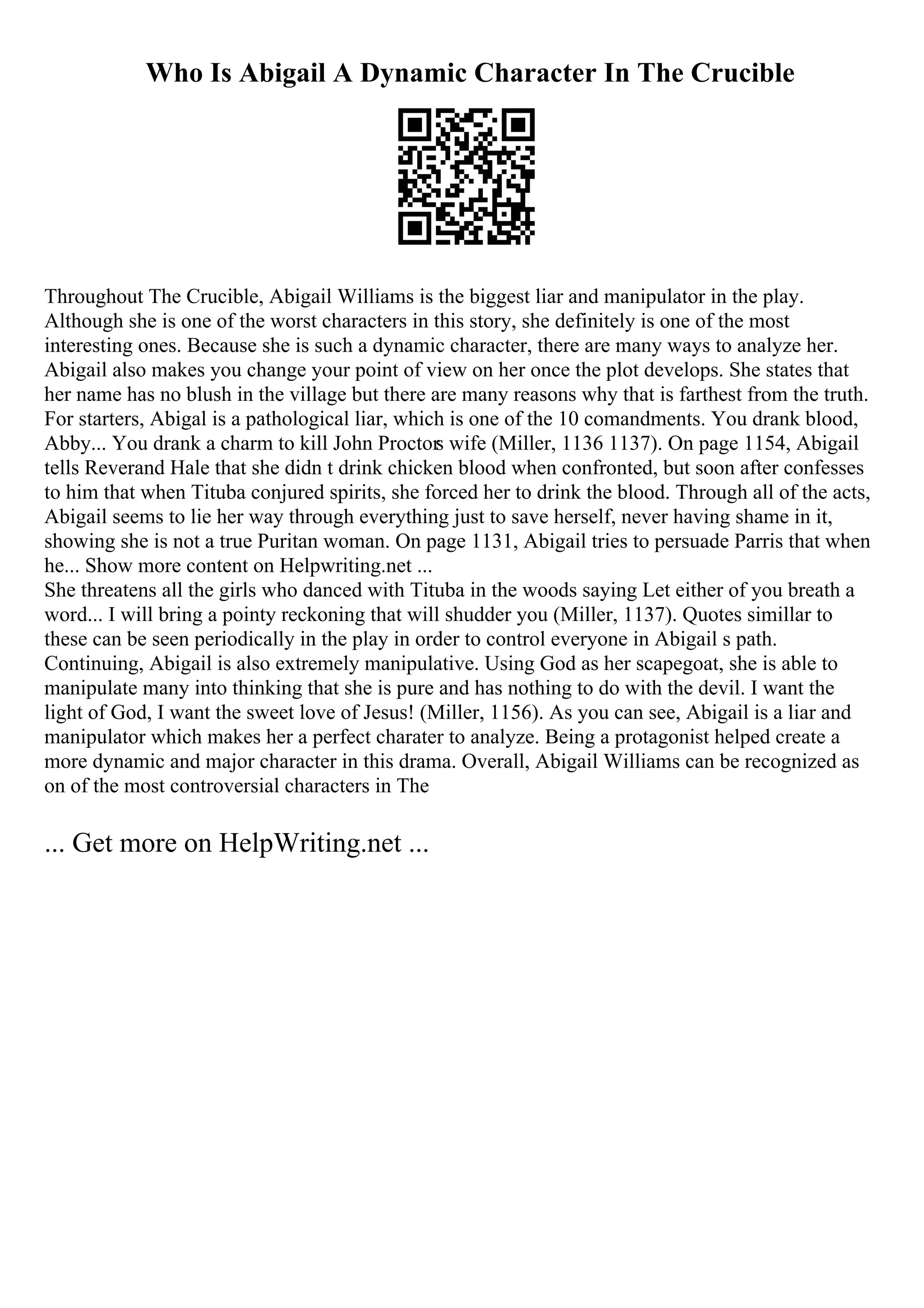 Who Is Abigail A Dynamic Character In The Crucible
Throughout The Crucible, Abigail Williams is the biggest liar and manipulator in the play.
Although she is one of the worst characters in this story, she definitely is one of the most
interesting ones. Because she is such a dynamic character, there are many ways to analyze her.
Abigail also makes you change your point of view on her once the plot develops. She states that
her name has no blush in the village but there are many reasons why that is farthest from the truth.
For starters, Abigal is a pathological liar, which is one of the 10 comandments. You drank blood,
Abby... You drank a charm to kill John Proctors wife (Miller, 1136 1137). On page 1154, Abigail
tells Reverand Hale that she didn t drink chicken blood when confronted, but soon after confesses
to him that when Tituba conjured spirits, she forced her to drink the blood. Through all of the acts,
Abigail seems to lie her way through everything just to save herself, never having shame in it,
showing she is not a true Puritan woman. On page 1131, Abigail tries to persuade Parris that when
he... Show more content on Helpwriting.net ...
She threatens all the girls who danced with Tituba in the woods saying Let either of you breath a
word... I will bring a pointy reckoning that will shudder you (Miller, 1137). Quotes simillar to
these can be seen periodically in the play in order to control everyone in Abigail s path.
Continuing, Abigail is also extremely manipulative. Using God as her scapegoat, she is able to
manipulate many into thinking that she is pure and has nothing to do with the devil. I want the
light of God, I want the sweet love of Jesus! (Miller, 1156). As you can see, Abigail is a liar and
manipulator which makes her a perfect charater to analyze. Being a protagonist helped create a
more dynamic and major character in this drama. Overall, Abigail Williams can be recognized as
on of the most controversial characters in The
... Get more on HelpWriting.net ...
 